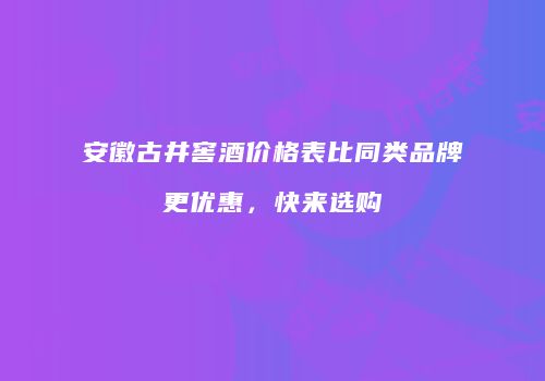 安徽古井窖酒价格表比同类品牌更优惠，快来选购