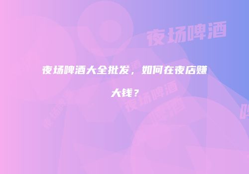 夜场啤酒大全批发，如何在夜店赚大钱？