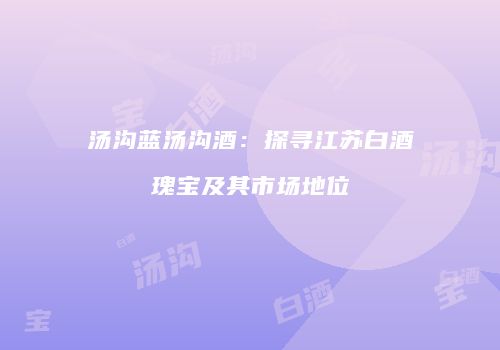 汤沟蓝汤沟酒：探寻江苏白酒瑰宝及其市场地位