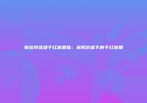张裕特选级干红赤霞珠：亲民价格下的干红佳酿
