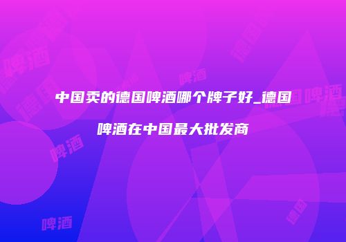中国卖的德国啤酒哪个牌子好_德国啤酒在中国最大批发商