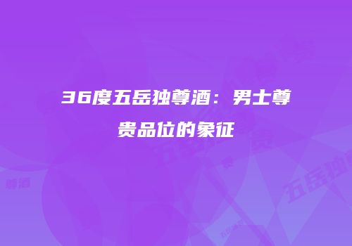 36度五岳独尊酒：男士尊贵品位的象征