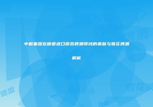 中粮集团在德国进口原装啤酒领域的贡献与雪花啤酒解析