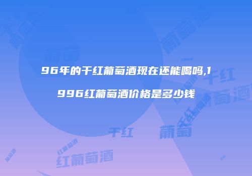 96年的干红葡萄酒现在还能喝吗,1996红葡萄酒价格是多少钱