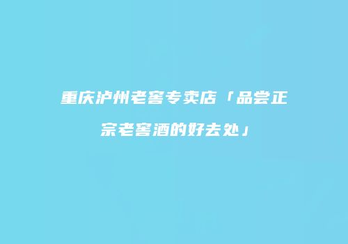 重庆泸州老窖专卖店「品尝正宗老窖酒的好去处」