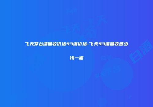 飞天茅台酒回收价格53度价格-飞天53度回收多少钱一瓶