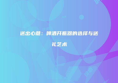 送出心意：啤酒开瓶器的选择与送礼艺术