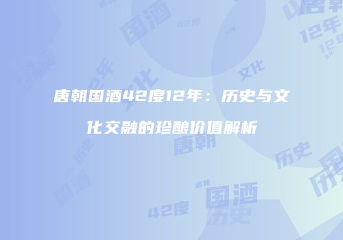 唐朝国酒42度12年：历史与文化交融的珍酿价值解析