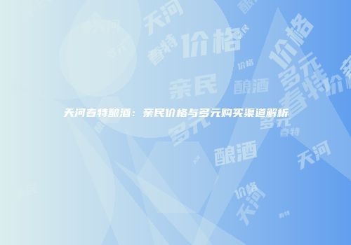 天河春特酿酒：亲民价格与多元购买渠道解析