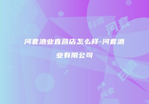 河套酒业直营店怎么样-河套酒业有限公司