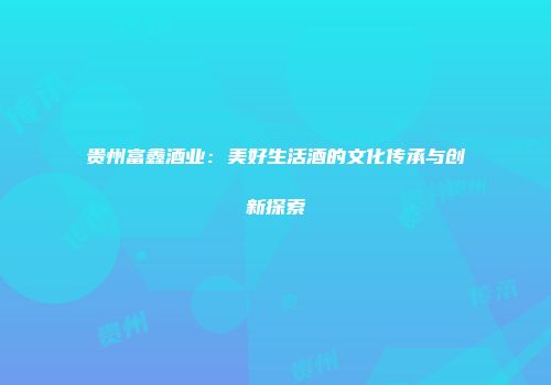 贵州富鑫酒业：美好生活酒的文化传承与创新探索