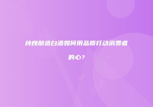 纯良酿造白酒如何用品质打动消费者的心？