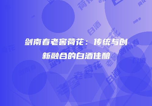 剑南春老窖荷花：传统与创新融合的白酒佳酿