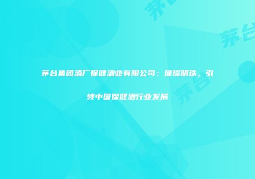 茅台集团酒厂保健酒业有限公司：璀璨明珠，引领中国保健酒行业发展
