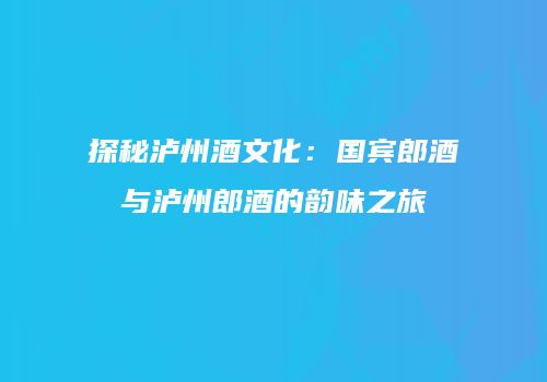 探秘泸州酒文化：国宾郎酒与泸州郎酒的韵味之旅