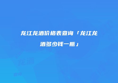 龙江龙酒价格表查询「龙江龙酒多少钱一瓶」