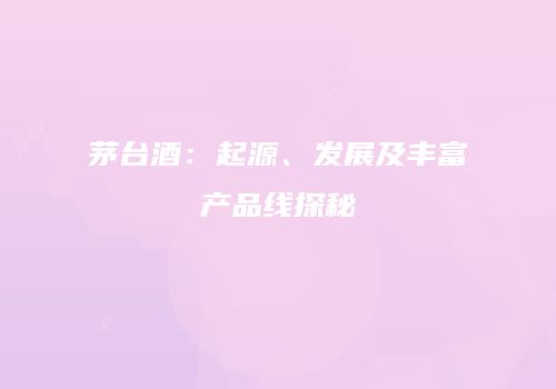 茅台酒：起源、发展及丰富产品线探秘