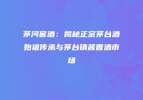 茅河窖酒：揭秘正宗茅台酒始祖传承与茅台镇酱香酒市场