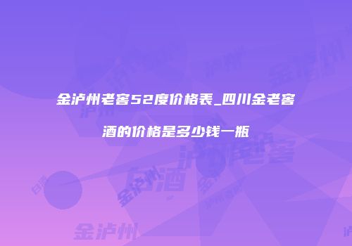 金泸州老窖52度价格表_四川金老窖酒的价格是多少钱一瓶