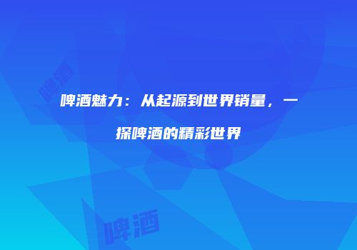 啤酒魅力：从起源到世界销量，一探啤酒的精彩世界