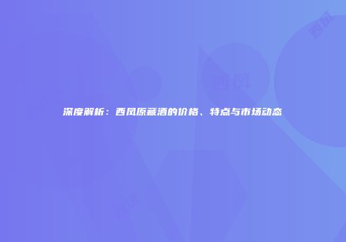 深度解析：西凤原藏酒的价格、特点与市场动态