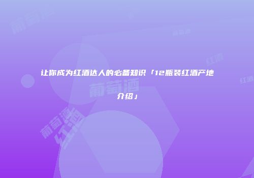 让你成为红酒达人的必备知识「12瓶装红酒产地介绍」