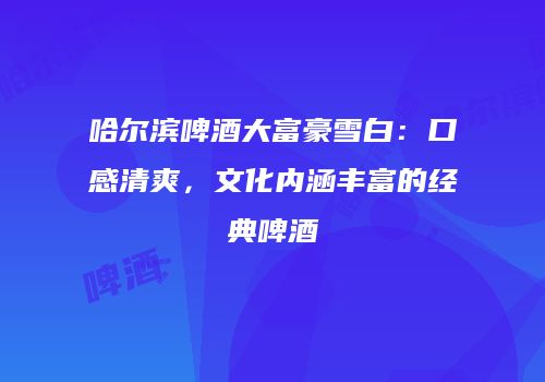 哈尔滨啤酒大富豪雪白：口感清爽，文化内涵丰富的经典啤酒