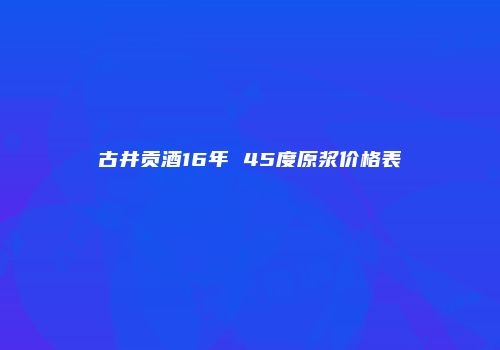 古井贡酒16年 45度原浆价格表