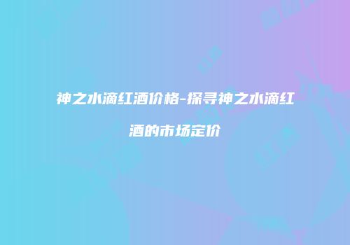 神之水滴红酒价格-探寻神之水滴红酒的市场定价