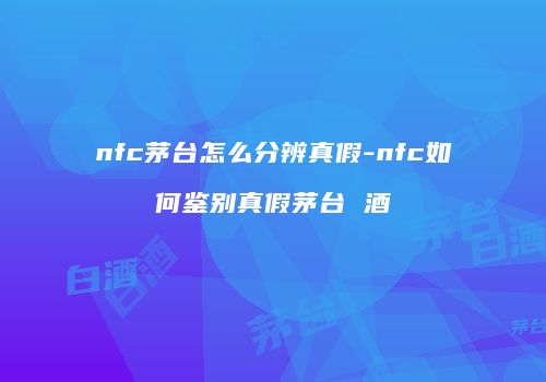 nfc茅台怎么分辨真假-nfc如何鉴别真假茅台 酒