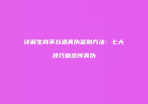 详解生肖茅台酒真伪鉴别方法：七大技巧助您辨真伪