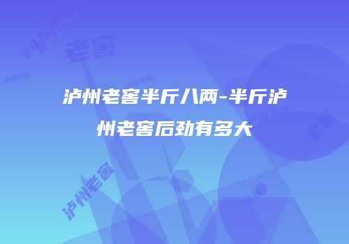 泸州老窖半斤八两-半斤泸州老窖后劲有多大