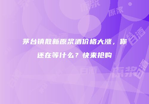 茅台镇散新原浆酒价格大涨，你还在等什么？快来抢购