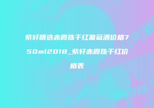 紫轩精选赤霞珠干红葡萄酒价格750ml2018_紫轩赤霞珠干红价格表