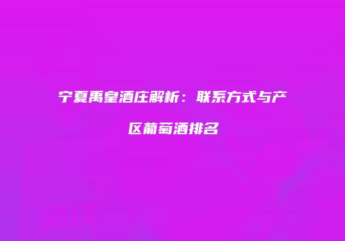 宁夏禹皇酒庄解析：联系方式与产区葡萄酒排名