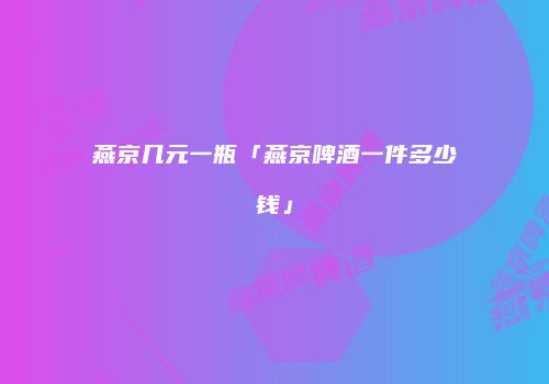 燕京几元一瓶「燕京啤酒一件多少钱」