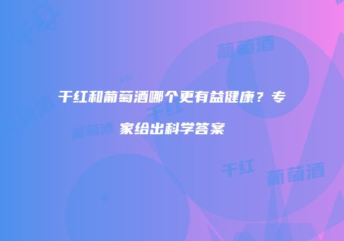 干红和葡萄酒哪个更有益健康？专家给出科学答案