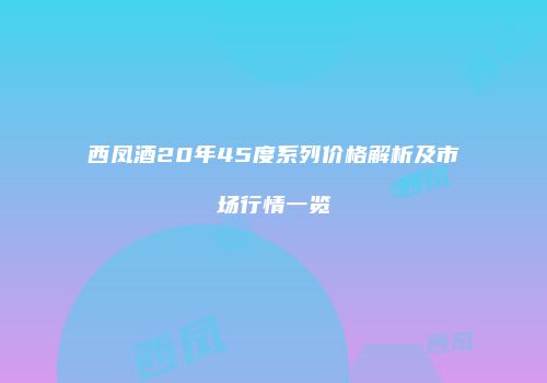 西凤酒20年45度系列价格解析及市场行情一览