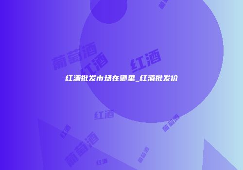 红酒批发市场在哪里_红酒批发价
