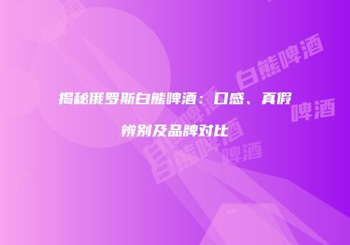 揭秘俄罗斯白熊啤酒：口感、真假辨别及品牌对比
