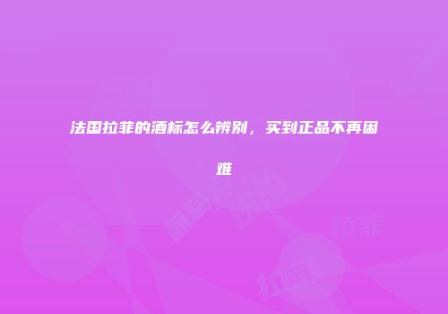 法国拉菲的酒标怎么辨别，买到正品不再困难