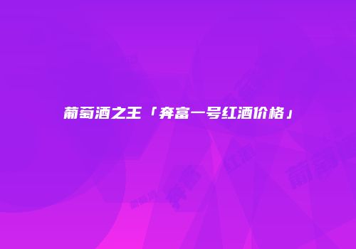 葡萄酒之王「奔富一号红酒价格」