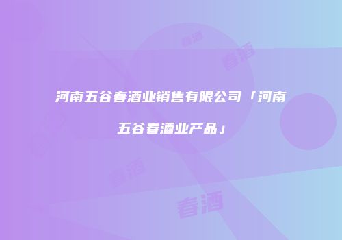 河南五谷春酒业销售有限公司「河南五谷春酒业产品」