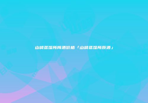 山崎蒸馏所梅酒价格「山崎蒸馏所原酒」