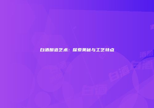 白酒酿造艺术：探索奥秘与工艺特点
