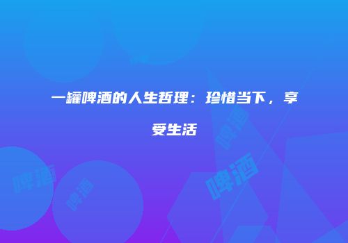 一罐啤酒的人生哲理：珍惜当下，享受生活