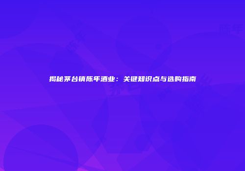 揭秘茅台镇陈年酒业：关键知识点与选购指南