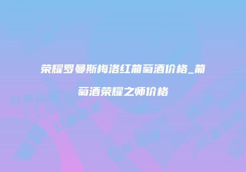 荣耀罗曼斯梅洛红葡萄酒价格_葡萄酒荣耀之师价格