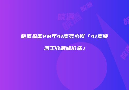 皖酒福窖28年41度多少钱「41度皖酒王收藏版价格」