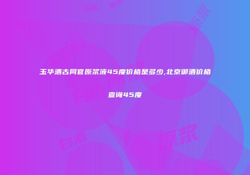 玉华酒古同官原浆液45度价格是多少,北京御酒价格查询45度